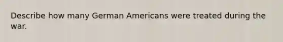 Describe how many German Americans were treated during the war.