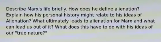 Describe Marx's life briefly. How does he define alienation? Explain how his personal history might relate to his ideas of Alienation? What ultimately leads to alienation for Marx and what can lead us out of it? What does this have to do with his ideas of our "true nature?"