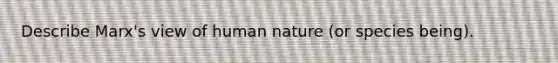 Describe Marx's view of human nature (or species being).