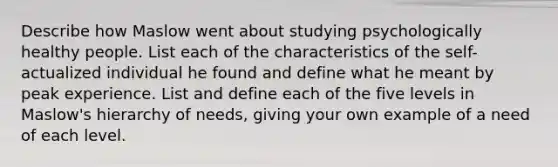 Describe how Maslow went about studying psychologically healthy people. List each of the characteristics of the self-actualized individual he found and define what he meant by peak experience. List and define each of the five levels in Maslow's hierarchy of needs, giving your own example of a need of each level.