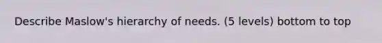 Describe Maslow's hierarchy of needs. (5 levels) bottom to top