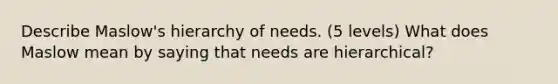 Describe Maslow's hierarchy of needs. (5 levels) What does Maslow mean by saying that needs are hierarchical?