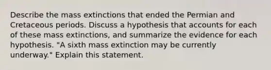 Describe the mass extinctions that ended the Permian and Cretaceous periods. Discuss a hypothesis tha<a href='https://www.questionai.com/knowledge/k7x83BRk9p-t-accounts' class='anchor-knowledge'>t accounts</a> for each of these mass extinctions, and summarize the evidence for each hypothesis. "A sixth mass extinction may be currently underway." Explain this statement.