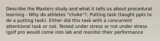 Describe the Masters study and what it tells us about procedural learning - Why do athletes "choke"?, Putting task (taught ppts to do a putting task). Either did this task with a concurrent attentional task or not. Tested under stress or not under stress (golf pro would come into lab and monitor their performance