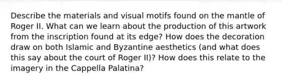 Describe the materials and visual motifs found on the mantle of Roger II. What can we learn about the production of this artwork from the inscription found at its edge? How does the decoration draw on both Islamic and Byzantine aesthetics (and what does this say about the court of Roger II)? How does this relate to the imagery in the Cappella Palatina?