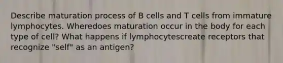 Describe maturation process of B cells and T cells from immature lymphocytes. Wheredoes maturation occur in the body for each type of cell? What happens if lymphocytescreate receptors that recognize "self" as an antigen?