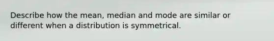 Describe how the mean, median and mode are similar or different when a distribution is symmetrical.