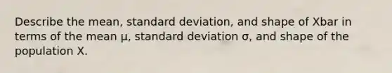 Describe the mean, <a href='https://www.questionai.com/knowledge/kqGUr1Cldy-standard-deviation' class='anchor-knowledge'>standard deviation</a>, and shape of Xbar in terms of the mean μ, standard deviation σ, and shape of the population X.