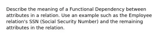 Describe the meaning of a Functional Dependency between attributes in a relation. Use an example such as the Employee relation's SSN (Social Security Number) and the remaining attributes in the relation.