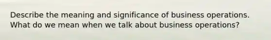 Describe the meaning and significance of business operations. What do we mean when we talk about business operations?