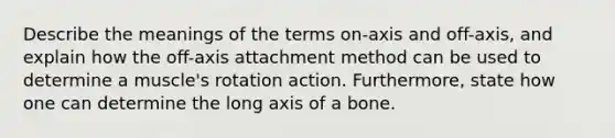 Describe the meanings of the terms on-axis and off-axis, and explain how the off-axis attachment method can be used to determine a muscle's rotation action. Furthermore, state how one can determine the long axis of a bone.