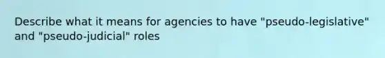 Describe what it means for agencies to have "pseudo-legislative" and "pseudo-judicial" roles