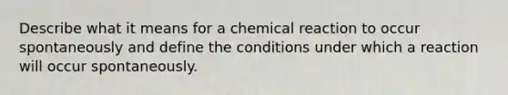 Describe what it means for a chemical reaction to occur spontaneously and define the conditions under which a reaction will occur spontaneously.