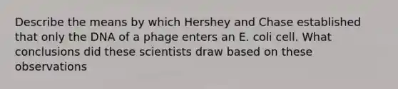 Describe the means by which Hershey and Chase established that only the DNA of a phage enters an E. coli cell. What conclusions did these scientists draw based on these observations