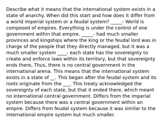 Describe what it means that the international system exists in a state of anarchy. When did this start and how does it differ from a world <a href='https://www.questionai.com/knowledge/kTkMPJQetN-imperial-system' class='anchor-knowledge'>imperial system</a> or a feudal system? _____- World is composed of empires. Everything is under the control of one government within that empire. _____- had much smaller provinces and kingships where the king or the feudal lord was in charge of the people that they directly managed, but it was a much smaller system ____- each state has the sovereignty to create and enforce laws within its territory, but that sovereignty ends there, Thus, there is no central government in the international arena. This means that the international system exists in a state of __. This began after the feudal system and its roots originate from the ___. This treaty acknowledged the sovereignty of each state, but that it ended there, which meant no international central government. Differs from the imperial system because there was a central government within an empire. Differs from feudal system because it was similar to the international empire system but much smaller.