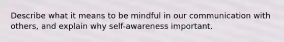 Describe what it means to be mindful in our communication with others, and explain why self-awareness important.