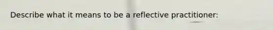 Describe what it means to be a reflective practitioner: