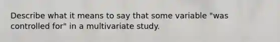 Describe what it means to say that some variable "was controlled for" in a multivariate study.