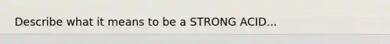 Describe what it means to be a STRONG ACID...