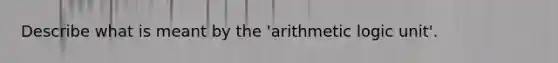 Describe what is meant by the 'arithmetic logic unit'.