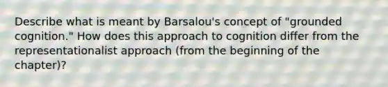 Describe what is meant by Barsalou's concept of "grounded cognition." How does this approach to cognition differ from the representationalist approach (from the beginning of the chapter)?