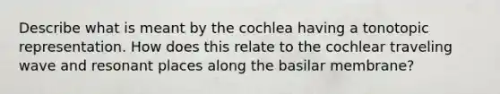 Describe what is meant by the cochlea having a tonotopic representation. How does this relate to the cochlear traveling wave and resonant places along the basilar membrane?