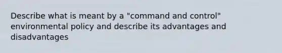 Describe what is meant by a "command and control" environmental policy and describe its advantages and disadvantages