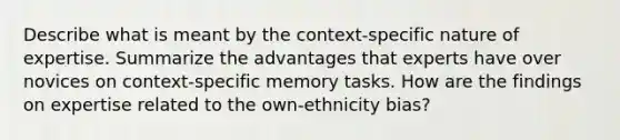 Describe what is meant by the context-specific nature of expertise. Summarize the advantages that experts have over novices on context-specific memory tasks. How are the findings on expertise related to the own-ethnicity bias?