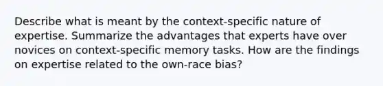 Describe what is meant by the context-specific nature of expertise. Summarize the advantages that experts have over novices on context-specific memory tasks. How are the findings on expertise related to the own-race bias?