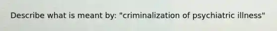 Describe what is meant by: "criminalization of psychiatric illness"