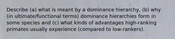 Describe (a) what is meant by a dominance hierarchy, (b) why (in ultimate/functional terms) dominance hierarchies form in some species and (c) what kinds of advantages high-ranking primates usually experience (compared to low-rankers).