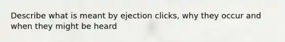 Describe what is meant by ejection clicks, why they occur and when they might be heard