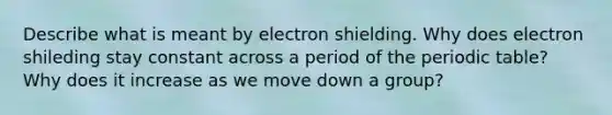 Describe what is meant by electron shielding. Why does electron shileding stay constant across a period of the periodic table? Why does it increase as we move down a group?