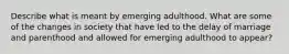 Describe what is meant by emerging adulthood. What are some of the changes in society that have led to the delay of marriage and parenthood and allowed for emerging adulthood to appear?