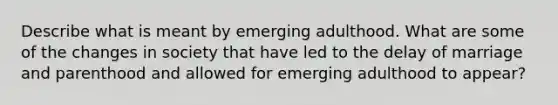 Describe what is meant by emerging adulthood. What are some of the changes in society that have led to the delay of marriage and parenthood and allowed for emerging adulthood to appear?