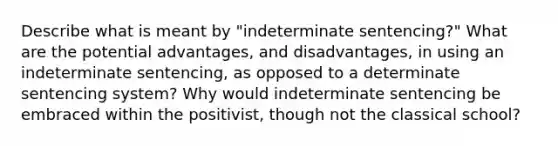 Describe what is meant by "indeterminate sentencing?" What are the potential advantages, and disadvantages, in using an indeterminate sentencing, as opposed to a determinate sentencing system? Why would indeterminate sentencing be embraced within the positivist, though not the classical school?