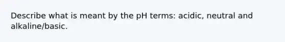 Describe what is meant by the pH terms: acidic, neutral and alkaline/basic.