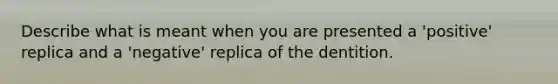 Describe what is meant when you are presented a 'positive' replica and a 'negative' replica of the dentition.