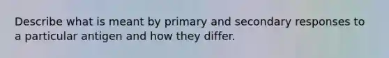 Describe what is meant by primary and secondary responses to a particular antigen and how they differ.