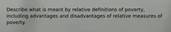 Describe what is meant by relative definitions of poverty, including advantages and disadvantages of relative measures of poverty.