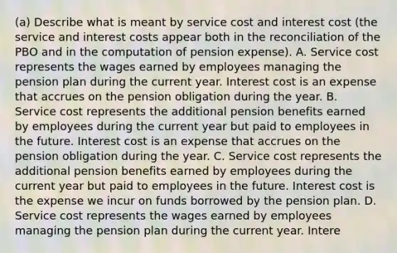 (a) Describe what is meant by service cost and interest cost (the service and interest costs appear both in the reconciliation of the PBO and in the computation of pension expense). A. Service cost represents the wages earned by employees managing the pension plan during the current year. Interest cost is an expense that accrues on the pension obligation during the year. B. Service cost represents the additional pension benefits earned by employees during the current year but paid to employees in the future. Interest cost is an expense that accrues on the pension obligation during the year. C. Service cost represents the additional pension benefits earned by employees during the current year but paid to employees in the future. Interest cost is the expense we incur on funds borrowed by the pension plan. D. Service cost represents the wages earned by employees managing the pension plan during the current year. Intere