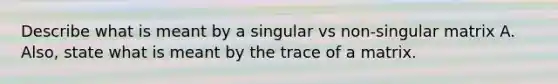 Describe what is meant by a singular vs non-singular matrix A. Also, state what is meant by the trace of a matrix.