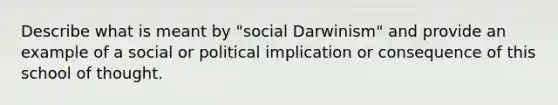 Describe what is meant by "social Darwinism" and provide an example of a social or political implication or consequence of this school of thought.