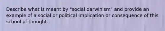 Describe what is meant by "social darwinism" and provide an example of a social or political implication or consequence of this school of thought.