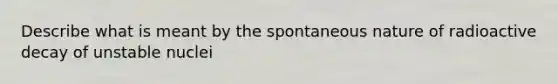 Describe what is meant by the spontaneous nature of radioactive decay of unstable nuclei