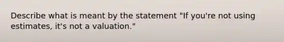 Describe what is meant by the statement "If you're not using estimates, it's not a valuation."