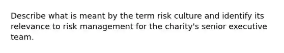 Describe what is meant by the term risk culture and identify its relevance to risk management for the charity's senior executive team.