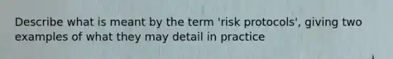 Describe what is meant by the term 'risk protocols', giving two examples of what they may detail in practice