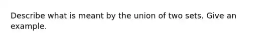 Describe what is meant by the union of two sets. Give an example.