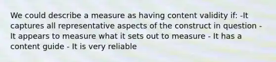 We could describe a measure as having content validity if: -It captures all representative aspects of the construct in question - It appears to measure what it sets out to measure - It has a content guide - It is very reliable